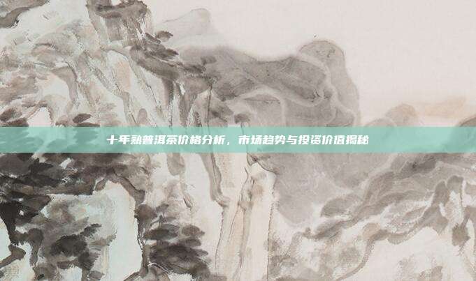 十年熟普洱茶价格分析，市场趋势与投资价值揭秘