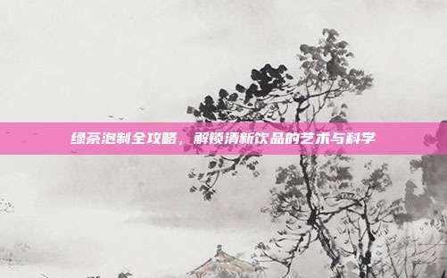 绿茶泡制全攻略，解锁清新饮品的艺术与科学