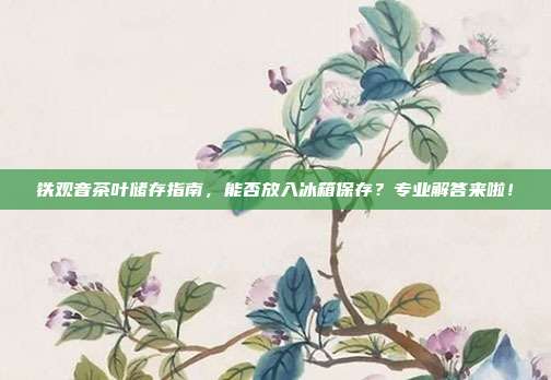 铁观音茶叶储存指南，能否放入冰箱保存？专业解答来啦！