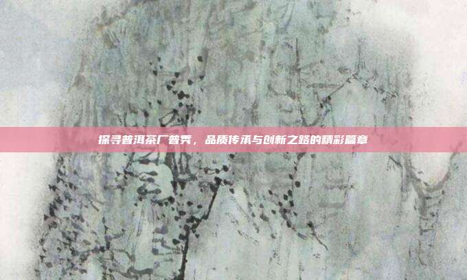 探寻普洱茶厂普秀，品质传承与创新之路的精彩篇章