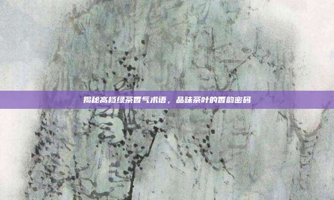 揭秘高档绿茶香气术语，品味茶叶的香韵密码