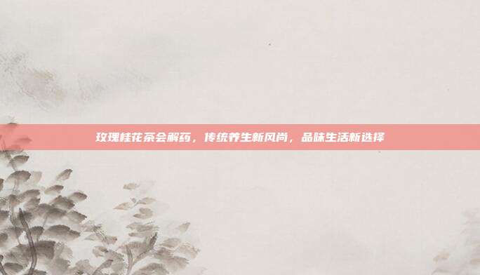 玫瑰桂花茶会解药，传统养生新风尚，品味生活新选择