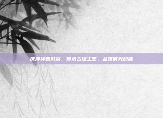 庆沣祥普洱茶，传承古法工艺，品味时光韵味