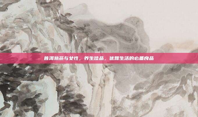 普洱熟茶与女性，养生佳品，优雅生活的必备良品