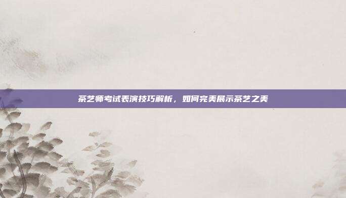 茶艺师考试表演技巧解析，如何完美展示茶艺之美