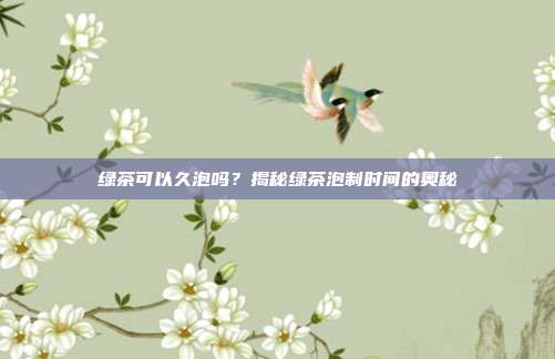 绿茶可以久泡吗？揭秘绿茶泡制时间的奥秘