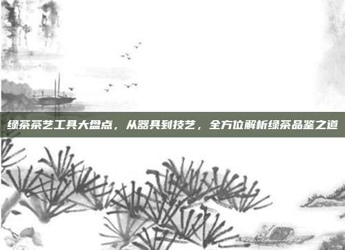 绿茶茶艺工具大盘点，从器具到技艺，全方位解析绿茶品鉴之道