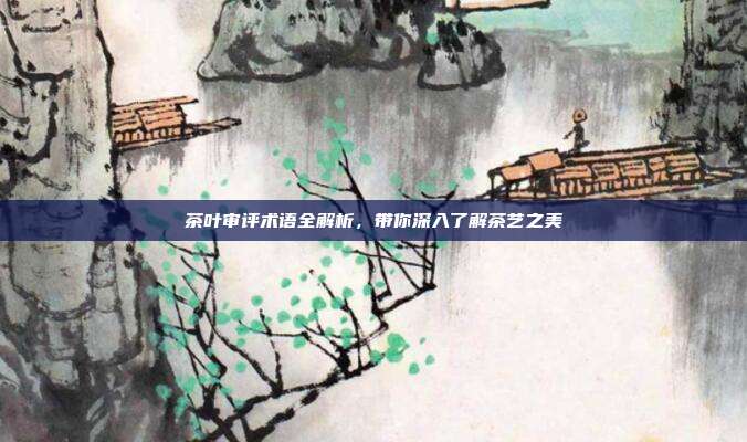 茶叶审评术语全解析，带你深入了解茶艺之美