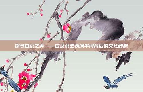 探寻白茶之美——白茶茶艺表演串词背后的文化韵味