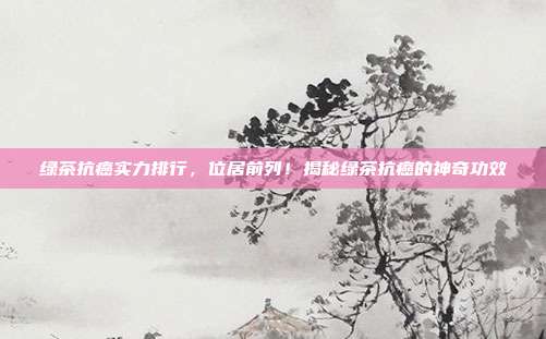 绿茶抗癌实力排行，位居前列！揭秘绿茶抗癌的神奇功效