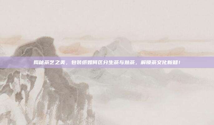 揭秘茶艺之美，包装纸如何区分生茶与熟茶，解锁茶文化新知！