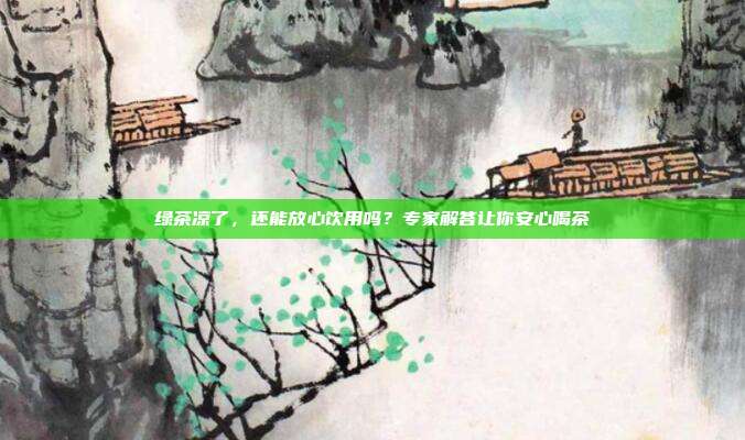 绿茶凉了，还能放心饮用吗？专家解答让你安心喝茶
