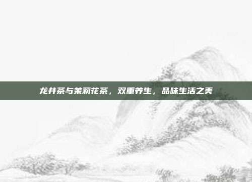 龙井茶与茉莉花茶，双重养生，品味生活之美