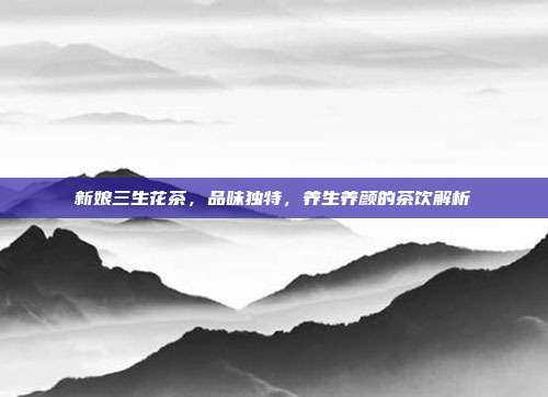 新娘三生花茶，品味独特，养生养颜的茶饮解析