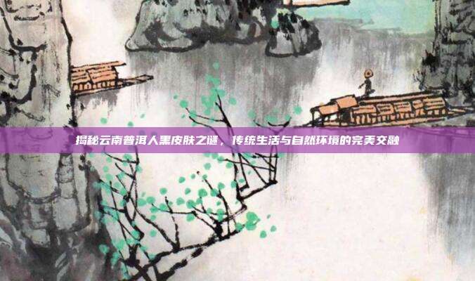 揭秘云南普洱人黑皮肤之谜，传统生活与自然环境的完美交融