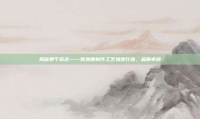 揭秘那个茶企——散熟普制作工艺独步行业，品质卓越