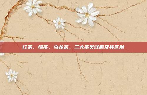 红茶、绿茶、乌龙茶，三大茶类详解及其区别