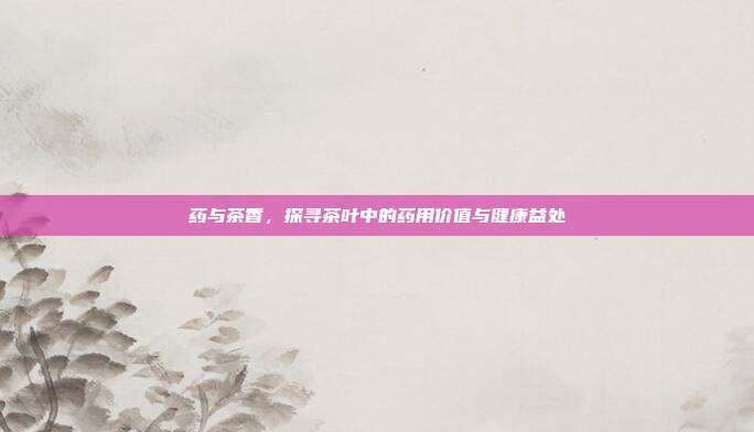 药与茶香，探寻茶叶中的药用价值与健康益处