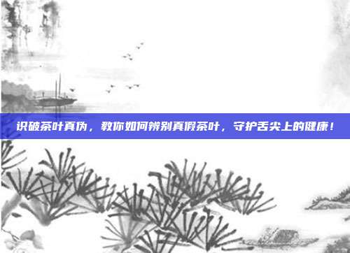 识破茶叶真伪，教你如何辨别真假茶叶，守护舌尖上的健康！