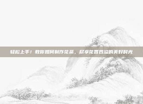 轻松上手！教你如何制作花茶，尽享花香四溢的美好时光