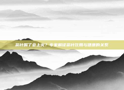 茶叶喝了会上火？专家解读茶叶饮用与健康的关系