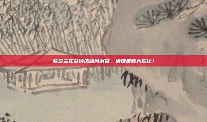 紫罗兰花茶清洗疑问解答，清洁步骤大揭秘！