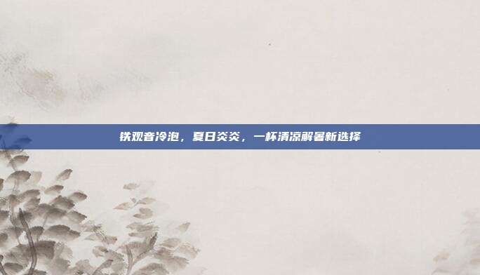 铁观音冷泡，夏日炎炎，一杯清凉解暑新选择