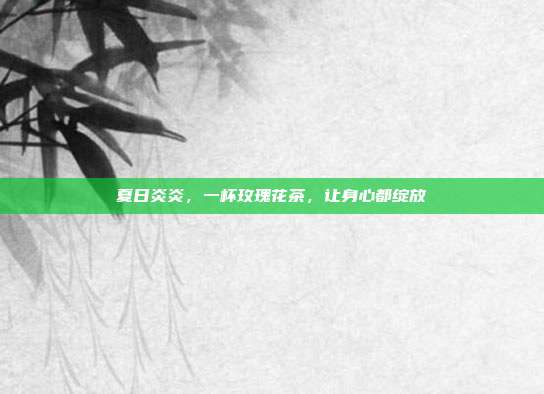 夏日炎炎，一杯玫瑰花茶，让身心都绽放
