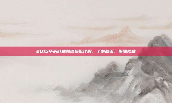 2015年茶叶地赔偿标准详解，了解政策，保障权益