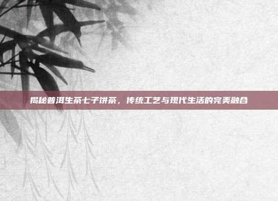 揭秘普洱生茶七子饼茶，传统工艺与现代生活的完美融合