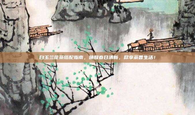 白玉兰花茶搭配指南，唤醒春日清新，尽享茶香生活！