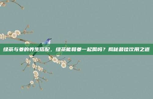 绿茶与姜的养生搭配，绿茶能和姜一起喝吗？揭秘最佳饮用之道