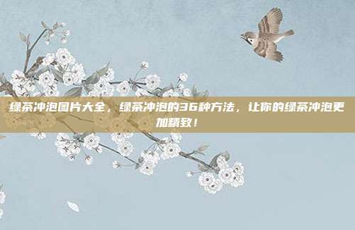 绿茶冲泡图片大全，绿茶冲泡的36种方法，让你的绿茶冲泡更加精致！