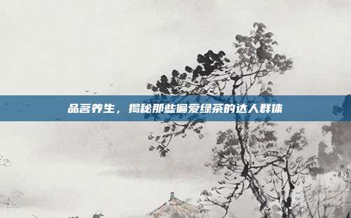 品茗养生，揭秘那些偏爱绿茶的达人群体