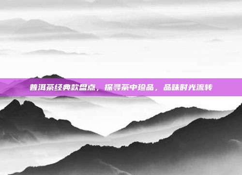 普洱茶经典款盘点，探寻茶中珍品，品味时光流转