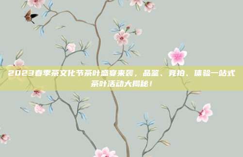 2023春季茶文化节茶叶盛宴来袭，品鉴、竞拍、体验一站式茶叶活动大揭秘！