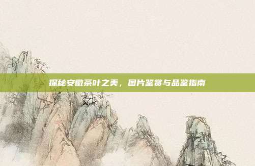 探秘安徽茶叶之美，图片鉴赏与品鉴指南