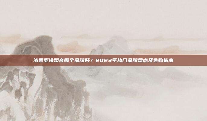 浓香型铁观音哪个品牌好？2023年热门品牌盘点及选购指南