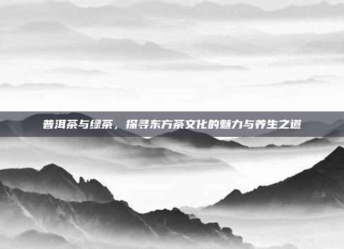 普洱茶与绿茶，探寻东方茶文化的魅力与养生之道