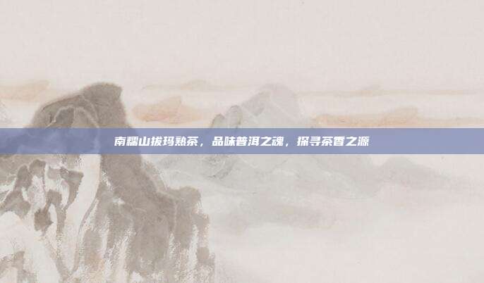 南糯山拔玛熟茶，品味普洱之魂，探寻茶香之源