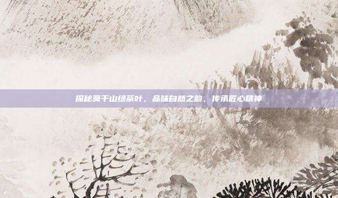 探秘莫干山绿茶叶，品味自然之韵，传承匠心精神