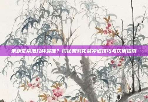 茉莉花茶泡几杯最佳？揭秘茉莉花茶冲泡技巧与饮用指南