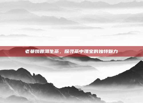 老曼娥普洱生茶，探寻茶中瑰宝的独特魅力