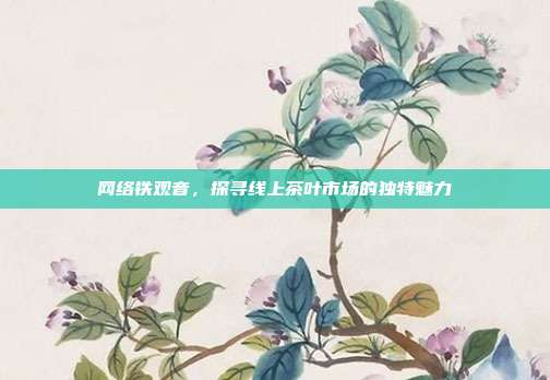 网络铁观音，探寻线上茶叶市场的独特魅力