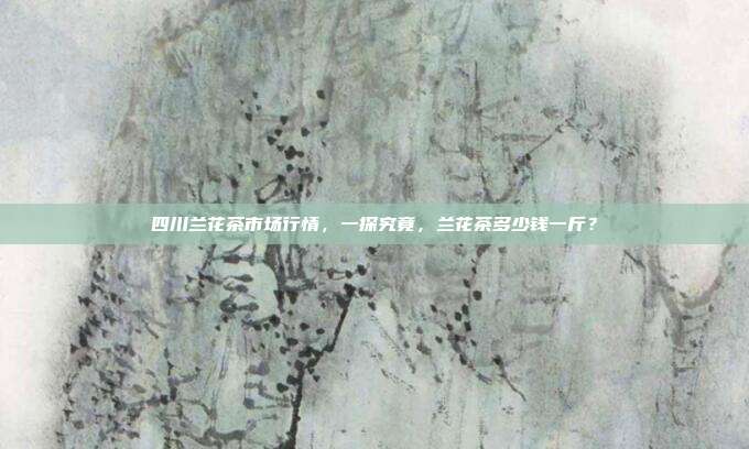 四川兰花茶市场行情，一探究竟，兰花茶多少钱一斤？