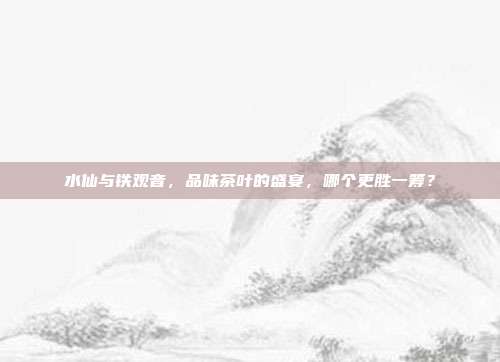 水仙与铁观音，品味茶叶的盛宴，哪个更胜一筹？