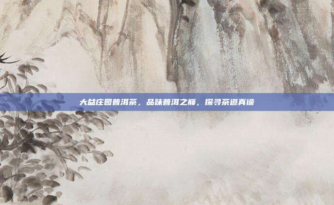 大益庄园普洱茶，品味普洱之巅，探寻茶道真谛