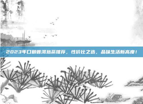 2023年口粮普洱熟茶推荐，性价比之选，品味生活新高度！