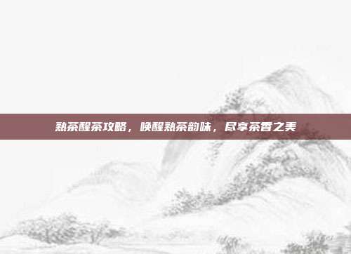 熟茶醒茶攻略，唤醒熟茶韵味，尽享茶香之美