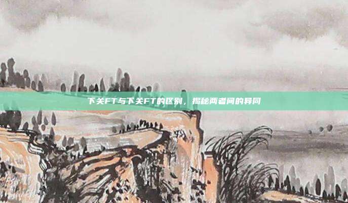 下关FT与下关FT的区别，揭秘两者间的异同
